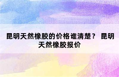 昆明天然橡胶的价格谁清楚？ 昆明天然橡胶报价